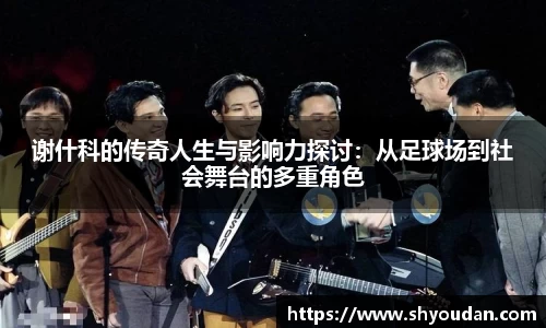 谢什科的传奇人生与影响力探讨：从足球场到社会舞台的多重角色