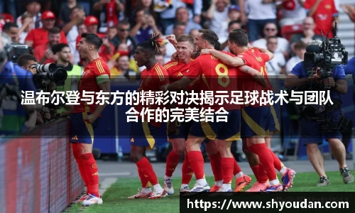 温布尔登与东方的精彩对决揭示足球战术与团队合作的完美结合