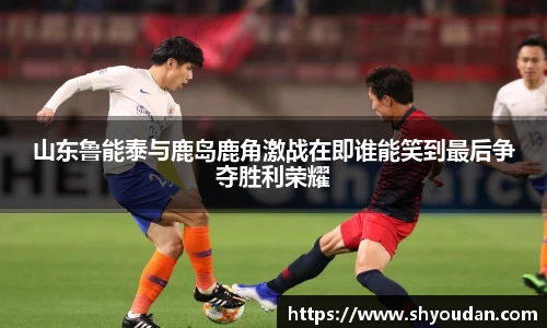 山东鲁能泰与鹿岛鹿角激战在即谁能笑到最后争夺胜利荣耀