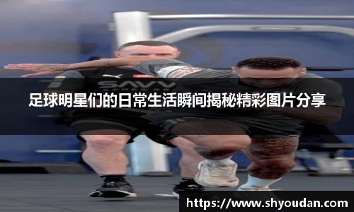 足球明星们的日常生活瞬间揭秘精彩图片分享